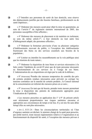– 12 –
« 2° Interdire aux personnes de sortir de leur domicile, sous réserve
des déplacements justifiés par des besoins familiaux, professionnels ou de
santé impérieux ;
« 3° Ordonner des mesures ayant pour objet la mise en quarantaine, au
sens de l’article 1er
du règlement sanitaire international de 2005, des
personnes susceptibles d’être affectées ;
« 4° Ordonner des mesures de placement et de maintien en isolement,
au sens du même article 1er
, à leur domicile ou tout autre lieu
d’hébergement adapté, des personnes affectées ;
« 5° Ordonner la fermeture provisoire d’une ou plusieurs catégories
d’établissements recevant du public, à l’exception des établissements
fournissant des biens ou des services essentiels aux besoins de la
population ;
« 6° Limiter ou interdire les rassemblements sur la voie publique ainsi
que les réunions de toute nature ;
« 7° Ordonner la réquisition de tous biens et services nécessaires à la
lutte contre l’épidémie de covid-19 ainsi que de toute personne nécessaire
au fonctionnement de ces services ou à l’usage de ces biens.
L’indemnisation de ces réquisitions est régie par le code de la défense ;
« 8° (nouveau) Prendre des mesures temporaires de contrôle des prix
de certains produits rendues nécessaires pour prévenir ou corriger les
tensions constatées sur le marché de certains produits ; le Conseil national
de la consommation est informé des mesures prises en ce sens ;
« 9° (nouveau) En tant que de besoin, prendre toute mesure permettant
la mise à disposition des patients de médicaments appropriés pour
l’éradication de l’épidémie.
« Les mesures prescrites en application des 1° à 9° du présent article
sont strictement proportionnées aux risques sanitaires encourus et
appropriées aux circonstances de temps et de lieu. Il y est mis fin sans délai
lorsqu’elles ne sont plus nécessaires.
« Art. L. 3131-24. – Dans les circonscriptions territoriales où l’état
d’urgence sanitaire est déclaré, le ministre chargé de la santé peut prescrire,
par arrêté motivé, toute mesure réglementaire relative à l’organisation et au
fonctionnement du dispositif de santé, à l’exception des mesures prévues à










 