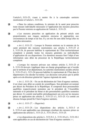 – 13 –
l’article L. 3131-23, visant à mettre fin à la catastrophe sanitaire
mentionnée à l’article L. 3131-20.
« Dans les mêmes conditions, le ministre de la santé peut prescrire
toute mesure individuelle nécessaire à l’application des mesures prescrites
par le Premier ministre en application de l’article L. 3131-23.
« Les mesures prescrites en application du présent article sont
proportionnées aux risques sanitaires encourus et appropriées aux
circonstances de temps et de lieu. Il y est mis fin sans délai lorsqu’elles ne
sont plus nécessaires.
« Art. L. 3131-25. – Lorsque le Premier ministre ou le ministre de la
santé prennent des mesures mentionnées aux articles L. 3131-23 et
L. 3131-24, ils peuvent habiliter le représentant de l’État territorialement
compétent à prendre toutes les mesures générales ou individuelles
d’application de ces dispositions. Ces dernières mesures font l’objet d’une
information sans délai du procureur de la République territorialement
compétent.
« Lorsque les mesures prévues aux mêmes articles L. 3131-23 et
L. 3131-24 doivent s’appliquer dans un champ géographique qui n’excède
pas le territoire d’un département, les autorités mentionnées auxdits articles
L. 3131-23 et L. 3131-24 peuvent habiliter le représentant de l’État dans le
département à les décider lui-même. Les décisions sont prises par le préfet
après avis du directeur général de l’agence régionale de santé.
« Art. L. 3131-26. – En cas de déclaration de l’état d’urgence sanitaire,
il est réuni sans délai un comité de scientifiques. Son président est nommé
par décret du Président de la République. Il comprend deux personnalités
qualifiées respectivement nommées par le président de l’Assemblée
nationale et le président du Sénat et des personnalités qualifiées nommées
par décret. Ce comité rend public périodiquement son avis sur les mesures
prises en application des articles L. 3131-23 à L. 3131-25. Ce comité est
dissous lorsque prend fin l’état d’urgence sanitaire.
« Art. L. 3131-27. – (Supprimé)
« Art. L. 3131-28. – Les dispositions des articles L. 3131-3 et
L. 3131-4 sont applicables aux dommages résultant des mesures prises en
application des articles L. 3131-23, L. 3131-24 et L. 3131-25.
« Les dispositions des articles L. 3131-9-1, L. 3131-10 et L. 3131-10-1
sont applicables en cas de déclaration de l’état d’urgence sanitaire. » ;








 