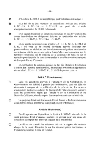 – 14 –
4° L’article L. 3136-1 est complété par quatre alinéas ainsi rédigés :
« Le fait de ne pas respecter les réquisitions prévues aux articles
L. 3131-23, L. 3131-24 et L. 3131-25 est puni de six mois
d’emprisonnement et de 10 000 € d’amende.
« Un décret détermine les sanctions encourues en cas de violation des
autres interdictions ou obligations édictées en application des articles
L. 3131-1, L. 3131-23, L. 3131-24 et L. 3131-25.
« Les agents mentionnés aux articles L. 511-1, L. 521-1, L. 531-1 et
L. 532-1 du code de la sécurité intérieure peuvent constater par
procès-verbaux les violations des interdictions ou obligations mentionnées
au troisième alinéa du présent article lorsqu’elles sont commises sur le
territoire communal, sur le territoire de la commune de Paris ou sur le
territoire pour lesquels ils sont assermentées et qu’elles ne nécessitent pas
de leur part d’actes d’enquête.
« L’application de sanctions pénales ne fait pas obstacle à l’exécution
d’office, par l’autorité administrative, des mesures prescrites en application
des articles L. 3131-1, L. 3131-23 à L. 3131-25 du présent code. »
Article 5 bis A (nouveau)
Dans les conditions prévues à l’article 38 de la Constitution, le
Gouvernement est habilité à prendre par ordonnances, dans un délai de
deux mois à compter de la publication de la présente loi, les mesures
d’adaptation destinées à adapter le dispositif de l’état d’urgence sanitaire
dans les collectivités régies par l’article 74 de la Constitution et en
Nouvelle-Calédonie, dans le respect des compétences de ces collectivités.
Un projet de loi de ratification est déposé devant le Parlement dans un
délai de trois mois à compter de la publication de l’ordonnance.
Article 5 bis (nouveau)
Par dérogation aux dispositions de l’article L. 3131-21 du code de la
santé publique, l’état d’urgence sanitaire est déclaré pour une durée de
deux mois à compter de l’entrée en vigueur de la présente loi.
Un décret en conseil des ministres pris sur le rapport du ministre
chargé de la santé détermine la ou les circonscriptions territoriales à
l’intérieur desquelles il entre en vigueur.









 