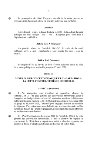 – 15 –
La prorogation de l’état d’urgence au-delà de la durée prévue au
premier alinéa du présent article ne peut être autorisée que par la loi.
Article 6
Après le mot : « loi », la fin de l’article L. 3821-11 du code de la santé
publique est ainsi rédigée : « n° du d’urgence pour faire face à
l’épidémie de covid-19. »
Article 6 bis A (nouveau)
Au premier alinéa de l’article L. 6141-7-3 du code de la santé
publique, après le mot : « recherche », sont insérés les mots : « ou de
soins ».
Article 6 bis (nouveau)
Le chapitre Ier
bis du titre III du livre Ier
de la troisième partie du code
de la santé publique est applicable jusqu’au 1er
avril 2021.
TITRE III
MESURES D’URGENCE ÉCONOMIQUE ET D’ADAPTATION À
LA LUTTE CONTRE L’ÉPIDÉMIE DE COVID-19
Article 7 A (nouveau)
I. – Par dérogation aux troisième et quatrième alinéas de
l’article L. 1612-1 du code général des collectivités territoriales, jusqu’à
l’adoption du budget d’une collectivité territoriale ou d’un établissement
public mentionné à l’article L. 1612-20 du même code pour l’exercice 2020
ou jusqu’au 31 juillet 2020, l’exécutif peut engager, liquider et mandater
les dépenses d’investissement, dans la limite des sept douzièmes des crédits
ouverts au budget de l’exercice précédent, non compris les crédits afférents
au remboursement de la dette.
II. – Pour l’application à l’exercice 2020 de l’article L. 1612-2 du code
général des collectivités territoriales, la date à compter de laquelle le
représentant de l’État dans le département saisit la chambre régionale des
comptes à défaut d’adoption du budget est fixée au 31 juillet 2020.



 