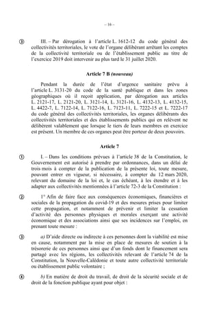 – 16 –
III. – Par dérogation à l’article L. 1612-12 du code général des
collectivités territoriales, le vote de l’organe délibérant arrêtant les comptes
de la collectivité territoriale ou de l’établissement public au titre de
l’exercice 2019 doit intervenir au plus tard le 31 juillet 2020.
Article 7 B (nouveau)
Pendant la durée de l’état d’urgence sanitaire prévu à
l’article L. 3131-20 du code de la santé publique et dans les zones
géographiques où il reçoit application, par dérogation aux articles
L. 2121-17, L. 2121-20, L. 3121-14, L. 3121-16, L. 4132-13, L. 4132-15,
L. 4422-7, L. 7122-14, L. 7122-16, L. 7123-11, L. 7222-15 et L. 7222-17
du code général des collectivités territoriales, les organes délibérants des
collectivités territoriales et des établissements publics qui en relèvent ne
délibèrent valablement que lorsque le tiers de leurs membres en exercice
est présent. Un membre de ces organes peut être porteur de deux pouvoirs.
Article 7
I. – Dans les conditions prévues à l’article 38 de la Constitution, le
Gouvernement est autorisé à prendre par ordonnances, dans un délai de
trois mois à compter de la publication de la présente loi, toute mesure,
pouvant entrer en vigueur, si nécessaire, à compter du 12 mars 2020,
relevant du domaine de la loi et, le cas échéant, à les étendre et à les
adapter aux collectivités mentionnées à l’article 72-3 de la Constitution :
1° Afin de faire face aux conséquences économiques, financières et
sociales de la propagation du covid-19 et des mesures prises pour limiter
cette propagation, et notamment de prévenir et limiter la cessation
d’activité des personnes physiques et morales exerçant une activité
économique et des associations ainsi que ses incidences sur l’emploi, en
prenant toute mesure :
a) D’aide directe ou indirecte à ces personnes dont la viabilité est mise
en cause, notamment par la mise en place de mesures de soutien à la
trésorerie de ces personnes ainsi que d’un fonds dont le financement sera
partagé avec les régions, les collectivités relevant de l’article 74 de la
Constitution, la Nouvelle-Calédonie et toute autre collectivité territoriale
ou établissement public volontaire ;
b) En matière de droit du travail, de droit de la sécurité sociale et de
droit de la fonction publique ayant pour objet :





 