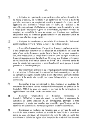 – 17 –
– de limiter les ruptures des contrats de travail et atténuer les effets de
la baisse d’activité, en facilitant et en renforçant le recours à l’activité
partielle, notamment en adaptant de manière temporaire le régime social
applicable aux indemnités versées dans ce cadre, en l’étendant à de
nouvelles catégories de bénéficiaires, en réduisant, pour les salariés, le reste
à charge pour l’employeur et, pour les indépendants, la perte de revenus, en
adaptant ses modalités de mise en œuvre, en favorisant une meilleure
articulation avec la formation professionnelle et une meilleure prise en
compte des salariés à temps partiel ;
– d’adapter les conditions et modalités d’attribution de l’indemnité
complémentaire prévue à l’article L. 1226-1 du code du travail ;
– de modifier les conditions d’acquisition de congés payés et permettre
à tout employeur d’imposer ou de modifier unilatéralement les dates de
prise d’une partie des congés payés dans la limite de six jours ouvrables,
des jours de réduction du temps de travail et des jours de repos affectés sur
le compte épargne-temps du salarié, en dérogeant aux délais de prévenance
et aux modalités d’utilisation définis au livre Ier
de la troisième partie du
code du travail, les conventions et accords collectifs ainsi que par le statut
général de la fonction publique ;
– de permettre aux entreprises de secteurs particulièrement nécessaires
à la sécurité de la Nation ou à la continuité de la vie économique et sociale
de déroger aux règles d’ordre public et aux stipulations conventionnelles
relatives à la durée du travail, au repos hebdomadaire et au repos
dominical ;
– de modifier, à titre exceptionnel, les dates limites et les modalités de
versement des sommes versées au titre de l’intéressement en application de
l’article L. 3314-9 du code du travail, et au titre de la participation en
application de l’article L. 3324-12 du même code ;
– d’adapter l’organisation de l’élection mentionnée à
l’article L. 2122-10-1 du code du travail, en modifiant si nécessaire la
définition du corps électoral et, en conséquence, proroger, à titre
exceptionnel, la durée des mandats des conseillers prud’hommes et des
membres des commissions paritaires régionales interprofessionnelles ;
– d’aménager les modalités de l’exercice par les services de santé au
travail de leurs missions définies au titre II du livre VI de la quatrième
partie du code du travail et notamment du suivi de l’état de santé des
travailleurs et définir les règles selon lesquelles le suivi de l’état de santé







 
