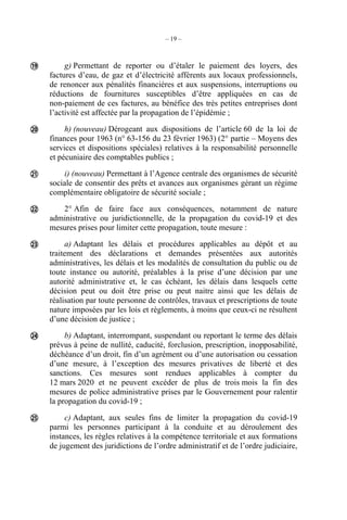 – 19 –
g) Permettant de reporter ou d’étaler le paiement des loyers, des
factures d’eau, de gaz et d’électricité afférents aux locaux professionnels,
de renoncer aux pénalités financières et aux suspensions, interruptions ou
réductions de fournitures susceptibles d’être appliquées en cas de
non-paiement de ces factures, au bénéfice des très petites entreprises dont
l’activité est affectée par la propagation de l’épidémie ;
h) (nouveau) Dérogeant aux dispositions de l’article 60 de la loi de
finances pour 1963 (n° 63-156 du 23 février 1963) (2° partie – Moyens des
services et dispositions spéciales) relatives à la responsabilité personnelle
et pécuniaire des comptables publics ;
i) (nouveau) Permettant à l’Agence centrale des organismes de sécurité
sociale de consentir des prêts et avances aux organismes gérant un régime
complémentaire obligatoire de sécurité sociale ;
2° Afin de faire face aux conséquences, notamment de nature
administrative ou juridictionnelle, de la propagation du covid-19 et des
mesures prises pour limiter cette propagation, toute mesure :
a) Adaptant les délais et procédures applicables au dépôt et au
traitement des déclarations et demandes présentées aux autorités
administratives, les délais et les modalités de consultation du public ou de
toute instance ou autorité, préalables à la prise d’une décision par une
autorité administrative et, le cas échéant, les délais dans lesquels cette
décision peut ou doit être prise ou peut naitre ainsi que les délais de
réalisation par toute personne de contrôles, travaux et prescriptions de toute
nature imposées par les lois et règlements, à moins que ceux-ci ne résultent
d’une décision de justice ;
b) Adaptant, interrompant, suspendant ou reportant le terme des délais
prévus à peine de nullité, caducité, forclusion, prescription, inopposabilité,
déchéance d’un droit, fin d’un agrément ou d’une autorisation ou cessation
d’une mesure, à l’exception des mesures privatives de liberté et des
sanctions. Ces mesures sont rendues applicables à compter du
12 mars 2020 et ne peuvent excéder de plus de trois mois la fin des
mesures de police administrative prises par le Gouvernement pour ralentir
la propagation du covid-19 ;
c) Adaptant, aux seules fins de limiter la propagation du covid-19
parmi les personnes participant à la conduite et au déroulement des
instances, les règles relatives à la compétence territoriale et aux formations
de jugement des juridictions de l’ordre administratif et de l’ordre judiciaire,







 