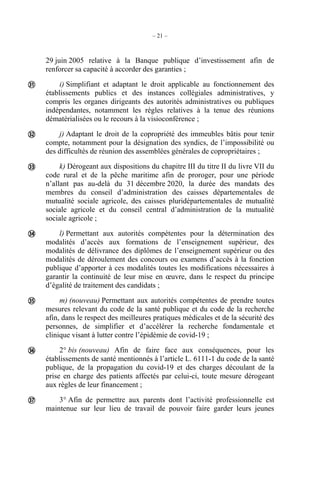 – 21 –
29 juin 2005 relative à la Banque publique d’investissement afin de
renforcer sa capacité à accorder des garanties ;
i) Simplifiant et adaptant le droit applicable au fonctionnement des
établissements publics et des instances collégiales administratives, y
compris les organes dirigeants des autorités administratives ou publiques
indépendantes, notamment les règles relatives à la tenue des réunions
dématérialisées ou le recours à la visioconférence ;
j) Adaptant le droit de la copropriété des immeubles bâtis pour tenir
compte, notamment pour la désignation des syndics, de l’impossibilité ou
des difficultés de réunion des assemblées générales de copropriétaires ;
k) Dérogeant aux dispositions du chapitre III du titre II du livre VII du
code rural et de la pêche maritime afin de proroger, pour une période
n’allant pas au-delà du 31 décembre 2020, la durée des mandats des
membres du conseil d’administration des caisses départementales de
mutualité sociale agricole, des caisses pluridépartementales de mutualité
sociale agricole et du conseil central d’administration de la mutualité
sociale agricole ;
l) Permettant aux autorités compétentes pour la détermination des
modalités d’accès aux formations de l’enseignement supérieur, des
modalités de délivrance des diplômes de l’enseignement supérieur ou des
modalités de déroulement des concours ou examens d’accès à la fonction
publique d’apporter à ces modalités toutes les modifications nécessaires à
garantir la continuité de leur mise en œuvre, dans le respect du principe
d’égalité de traitement des candidats ;
m) (nouveau) Permettant aux autorités compétentes de prendre toutes
mesures relevant du code de la santé publique et du code de la recherche
afin, dans le respect des meilleures pratiques médicales et de la sécurité des
personnes, de simplifier et d’accélérer la recherche fondamentale et
clinique visant à lutter contre l’épidémie de covid-19 ;
2° bis (nouveau) Afin de faire face aux conséquences, pour les
établissements de santé mentionnés à l’article L. 6111-1 du code de la santé
publique, de la propagation du covid-19 et des charges découlant de la
prise en charge des patients affectés par celui-ci, toute mesure dérogeant
aux règles de leur financement ;
3° Afin de permettre aux parents dont l’activité professionnelle est
maintenue sur leur lieu de travail de pouvoir faire garder leurs jeunes







 