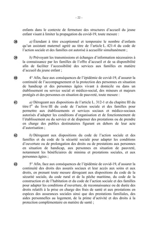 – 22 –
enfants dans le contexte de fermeture des structures d’accueil du jeune
enfant visant à limiter la propagation du covid-19, toute mesure :
a) Étendant à titre exceptionnel et temporaire le nombre d’enfants
qu’un assistant maternel agréé au titre de l’article L. 421-4 du code de
l’action sociale et des familles est autorisé à accueillir simultanément ;
b) Prévoyant les transmissions et échanges d’information nécessaires à
la connaissance par les familles de l’offre d’accueil et de sa disponibilité
afin de faciliter l’accessibilité des services aux familles en matière
d’accueil du jeune enfant ;
4° Afin, face aux conséquences de l’épidémie de covid-19, d’assurer la
continuité de l’accompagnement et la protection des personnes en situation
de handicap et des personnes âgées vivant à domicile ou dans un
établissement ou service social et médico-social, des mineurs et majeurs
protégés et des personnes en situation de pauvreté, toute mesure :
a) Dérogeant aux dispositions de l’article L. 312-1 et du chapitre III du
titre Ier
du livre III du code de l’action sociale et des familles pour
permettre aux établissements et services sociaux et médico-sociaux
autorisés d’adapter les conditions d’organisation et de fonctionnement de
l’établissement ou du service et de dispenser des prestations ou de prendre
en charge des publics destinataires figurant en dehors de leur acte
d’autorisation ;
b) Dérogeant aux dispositions du code de l’action sociale et des
familles et du code de la sécurité sociale pour adapter les conditions
d’ouverture ou de prolongation des droits ou de prestations aux personnes
en situation de handicap, aux personnes en situation de pauvreté,
notamment les bénéficiaires de minima et prestations sociales, et aux
personnes âgées ;
5° Afin, face aux conséquences de l’épidémie de covid-19, d’assurer la
continuité des droits des assurés sociaux et leur accès aux soins et aux
droits, en prenant toute mesure dérogeant aux dispositions du code de la
sécurité sociale, du code rural et de la pêche maritime, du code de la
construction et de l’habitation et du code de l’action sociale et des familles
pour adapter les conditions d’ouverture, de reconnaissance ou de durée des
droits relatifs à la prise en charge des frais de santé et aux prestations en
espèces des assurances sociales ainsi que des prestations familiales, des
aides personnelles au logement, de la prime d’activité et des droits à la
protection complémentaire en matière de santé ;






 