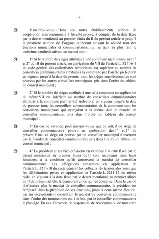 – 5 –
V bis (nouveau). – Dans les autres établissements publics de
coopération intercommunale à fiscalité propre, à compter de la date fixée
par le décret mentionné au premier alinéa du II du présent article et jusqu’à
la première réunion de l’organe délibérant suivant le second tour des
élections municipales et communautaires, qui se tient au plus tard le
troisième vendredi suivant ce second tour :
1° Si le nombre de sièges attribués à une commune mentionnée aux 1°
et 2° du III du présent article, en application du VII de l’article L. 5211-6-1
du code général des collectivités territoriales, est supérieur au nombre de
conseillers communautaires attribués à la commune par l’arrêté préfectoral
en vigueur jusqu’à la date du premier tour, les sièges supplémentaires sont
pourvus par les autres conseillers municipaux pris dans l’ordre du tableau
du conseil municipal ;
2° Si le nombre de sièges attribués à une telle commune en application
du même VII est inférieur au nombre de conseillers communautaires
attribués à la commune par l’arrêté préfectoral en vigueur jusqu’à la date
du premier tour, les conseillers communautaires de la commune sont les
conseillers municipaux qui exerçaient à la même date le mandat de
conseiller communautaire, pris dans l’ordre du tableau du conseil
municipal ;
3° En cas de vacance, pour quelque cause que ce soit, d’un siège de
conseiller communautaire pourvu en application des 1° et 2° du
présent V bis, ce siège est pourvu par un conseiller municipal n’exerçant
pas le mandat de conseiller communautaire pris dans l’ordre du tableau du
conseil municipal ;
4° Le président et les vice-présidents en exercice à la date fixée par le
décret mentionné au premier alinéa du II sont maintenus dans leurs
fonctions, à la condition qu’ils conservent le mandat de conseiller
communautaire. Les délégations consenties en application de
l’article L. 5211-10 du code général des collectivités territoriales ainsi que
les délibérations prises en application de l’article L. 5211-12 du même
code, en vigueur à la date fixée par le décret mentionné au premier alinéa
du II du présent article, le demeurent en ce qui les concerne. Dans le cas où
il n’exerce plus le mandat de conseiller communautaire, le président est
remplacé dans la plénitude de ses fonctions, jusqu’à cette même élection,
par un vice-président conservant le mandat de conseiller communautaire
dans l’ordre des nominations ou, à défaut, par le conseiller communautaire
le plus âgé. En cas d’absence, de suspension, de révocation ou de tout autre





 