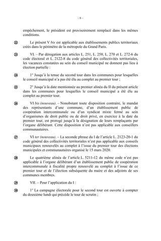 – 6 –
empêchement, le président est provisoirement remplacé dans les mêmes
conditions.
Le présent V bis est applicable aux établissements publics territoriaux
créés dans le périmètre de la métropole du Grand Paris.
VI. – Par dérogation aux articles L. 251, L. 258, L. 270 et L. 272-6 du
code électoral et L. 2122-8 du code général des collectivités territoriales,
les vacances constatées au sein du conseil municipal ne donnent pas lieu à
élection partielle :
1° Jusqu’à la tenue du second tour dans les communes pour lesquelles
le conseil municipal n’a pas été élu au complet au premier tour ;
2° Jusqu’à la date mentionnée au premier alinéa du II du présent article
dans les communes pour lesquelles le conseil municipal a été élu au
complet au premier tour.
VI bis (nouveau). – Nonobstant toute disposition contraire, le mandat
des représentants d’une commune, d’un établissement public de
coopération intercommunale ou d’un syndicat mixte fermé au sein
d’organismes de droit public ou de droit privé, en exercice à la date du
premier tour, est prorogé jusqu’à la désignation de leurs remplaçants par
l’organe délibérant. Cette disposition n’est pas applicable aux conseillers
communautaires.
VI ter (nouveau). – La seconde phrase du I de l’article L. 2123-20-1 du
code général des collectivités territoriales n’est pas applicable aux conseils
municipaux renouvelés au complet à l’issue du premier tour des élections
municipales et communautaires organisé le 15 mars 2020.
Le quatrième alinéa de l’article L. 5211-12 du même code n’est pas
applicable à l’organe délibérant d’un établissement public de coopération
intercommunale à fiscalité propre renouvelé au complet à l’issue de ce
premier tour et de l’élection subséquente du maire et des adjoints de ses
communes membres.
VII. – Pour l’application du I :
1° La campagne électorale pour le second tour est ouverte à compter
du deuxième lundi qui précède le tour de scrutin ;









 