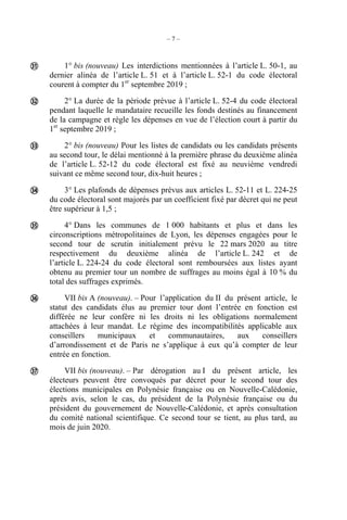 – 7 –
1° bis (nouveau) Les interdictions mentionnées à l’article L. 50-1, au
dernier alinéa de l’article L. 51 et à l’article L. 52-1 du code électoral
courent à compter du 1er
septembre 2019 ;
2° La durée de la période prévue à l’article L. 52-4 du code électoral
pendant laquelle le mandataire recueille les fonds destinés au financement
de la campagne et règle les dépenses en vue de l’élection court à partir du
1er
septembre 2019 ;
2° bis (nouveau) Pour les listes de candidats ou les candidats présents
au second tour, le délai mentionné à la première phrase du deuxième alinéa
de l’article L. 52-12 du code électoral est fixé au neuvième vendredi
suivant ce même second tour, dix-huit heures ;
3° Les plafonds de dépenses prévus aux articles L. 52-11 et L. 224-25
du code électoral sont majorés par un coefficient fixé par décret qui ne peut
être supérieur à 1,5 ;
4° Dans les communes de 1 000 habitants et plus et dans les
circonscriptions métropolitaines de Lyon, les dépenses engagées pour le
second tour de scrutin initialement prévu le 22 mars 2020 au titre
respectivement du deuxième alinéa de l’article L. 242 et de
l’article L. 224-24 du code électoral sont remboursées aux listes ayant
obtenu au premier tour un nombre de suffrages au moins égal à 10 % du
total des suffrages exprimés.
VII bis A (nouveau). – Pour l’application du II du présent article, le
statut des candidats élus au premier tour dont l’entrée en fonction est
différée ne leur confère ni les droits ni les obligations normalement
attachées à leur mandat. Le régime des incompatibilités applicable aux
conseillers municipaux et communautaires, aux conseillers
d’arrondissement et de Paris ne s’applique à eux qu’à compter de leur
entrée en fonction.
VII bis (nouveau). – Par dérogation au I du présent article, les
électeurs peuvent être convoqués par décret pour le second tour des
élections municipales en Polynésie française ou en Nouvelle-Calédonie,
après avis, selon le cas, du président de la Polynésie française ou du
président du gouvernement de Nouvelle-Calédonie, et après consultation
du comité national scientifique. Ce second tour se tient, au plus tard, au
mois de juin 2020.







 