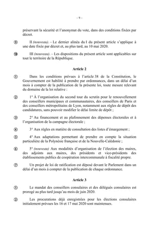 – 9 –
préservant la sécurité et l’anonymat du vote, dans des conditions fixées par
décret.
II (nouveau). – Le dernier alinéa du I du présent article s’applique à
une date fixée par décret et, au plus tard, au 10 mai 2020.
III (nouveau). – Les dispositions du présent article sont applicables sur
tout le territoire de la République.
Article 2
Dans les conditions prévues à l’article 38 de la Constitution, le
Gouvernement est habilité à prendre par ordonnances, dans un délai d’un
mois à compter de la publication de la présente loi, toute mesure relevant
du domaine de la loi relative :
1° À l’organisation du second tour du scrutin pour le renouvellement
des conseillers municipaux et communautaires, des conseillers de Paris et
des conseillers métropolitains de Lyon, notamment aux règles de dépôt des
candidatures, sans pouvoir modifier le délai limite de dépôt ;
2° Au financement et au plafonnement des dépenses électorales et à
l’organisation de la campagne électorale ;
3° Aux règles en matière de consultation des listes d’émargement ;
4° Aux adaptations permettant de prendre en compte la situation
particulière de la Polynésie française et de la Nouvelle-Calédonie ;
5° (nouveau) Aux modalités d’organisation de l’élection des maires,
des adjoints aux maires, des présidents et vice-présidents des
établissements publics de coopération intercommunale à fiscalité propre.
Un projet de loi de ratification est déposé devant le Parlement dans un
délai d’un mois à compter de la publication de chaque ordonnance.
Article 3
Le mandat des conseillers consulaires et des délégués consulaires est
prorogé au plus tard jusqu’au mois de juin 2020.
Les procurations déjà enregistrées pour les élections consulaires
initialement prévues les 16 et 17 mai 2020 sont maintenues.











 