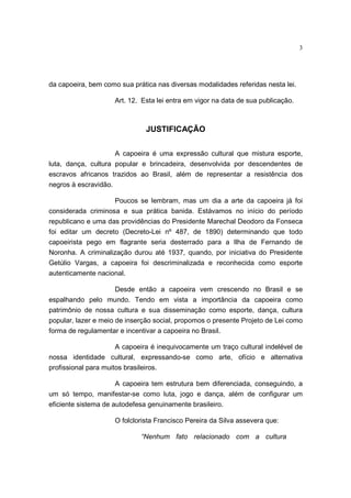 3
da capoeira, bem como sua prática nas diversas modalidades referidas nesta lei.
Art. 12. Esta lei entra em vigor na data de sua publicação.
JUSTIFICAÇÃO
A capoeira é uma expressão cultural que mistura esporte,
luta, dança, cultura popular e brincadeira, desenvolvida por descendentes de
escravos africanos trazidos ao Brasil, além de representar a resistência dos
negros à escravidão.
Poucos se lembram, mas um dia a arte da capoeira já foi
considerada criminosa e sua prática banida. Estávamos no início do período
republicano e uma das providências do Presidente Marechal Deodoro da Fonseca
foi editar um decreto (Decreto-Lei nº 487, de 1890) determinando que todo
capoeirista pego em flagrante seria desterrado para a Ilha de Fernando de
Noronha. A criminalização durou até 1937, quando, por iniciativa do Presidente
Getúlio Vargas, a capoeira foi descriminalizada e reconhecida como esporte
autenticamente nacional.
Desde então a capoeira vem crescendo no Brasil e se
espalhando pelo mundo. Tendo em vista a importância da capoeira como
patrimônio de nossa cultura e sua disseminação como esporte, dança, cultura
popular, lazer e meio de inserção social, propomos o presente Projeto de Lei como
forma de regulamentar e incentivar a capoeira no Brasil.
A capoeira é inequivocamente um traço cultural indelével de
nossa identidade cultural, expressando-se como arte, ofício e alternativa
profissional para muitos brasileiros.
A capoeira tem estrutura bem diferenciada, conseguindo, a
um só tempo, manifestar-se como luta, jogo e dança, além de configurar um
eficiente sistema de autodefesa genuinamente brasileiro.
O folclorista Francisco Pereira da Silva assevera que:
“Nenhum fato relacionado com a cultura
 