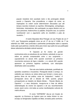4
popular brasileira terá suscitado tanto e tão prolongado debate
quanto a Capoeira. Sua procedência, a origem do nome, as
implicações na ordem social determinaram discussões que até
tempos recentes incitaram os espíritos. Etimologistas, antropólogos,
folcloristas, historiadores, têm participado na pugne literária com os
seus pareceres, testemunhos ou palpites. Enquanto isso, ia a polícia
‘contribuindo’ com o argumento velho do chanfalho e pata de
cavalaria...”
A ilustre Deputada Alice Portugal, em seu Projeto de Lei nº
1.271, que "Acrescenta parágrafo único ao art. 2º da Lei nº 9.696, de 1º de
setembro de 1998", tece profundas e pertinentes ponderações sobre a capoeira,
razão pela qual pedimos a devida vênia para incluir aqui parte de sua justificação
dessa valiosíssima atividade cultural nacional:
“A Capoeira já foi motivo de grande
controvérsia entre os estudiosos de sua história, sobretudo no que se
refere ao período compreendido entre o seu surgimento –
supostamente no século XVII, quando ocorreram os primeiros
movimentos escravos de fuga e rebeldia – e o século XIX, quando
aparecem os primeiros registros confiáveis, com descrições
detalhadas sobre sua prática.
Tem ela uma história acidentada, pontilhada de
episódios vexatórios e truculentos. Perseguida desde o começo, no
caldeirão que misturou as várias etnias que formam o nosso povo,
ganhou fama de má prática, coisa de “malandros”, “vadios”. A
perseguição durou até a década de 1930, quando, graças
principalmente ao trabalho de Mestre Bimba – “Grande Mestre da
Capoeira” – e seus discípulos, inaugurou-se a fase de efetiva
sistematização do ensino da capoeira e de seu reconhecimento
social, assim como o de todas as outras manifestações culturais de
matriz africana.
O nome “CAPOEIRA” deu-se em função do
seguinte: os Escravos ao fugirem para as matas tinham no seu
encalço os famigerados Capitães do Mato, enviados pelos senhores.
 