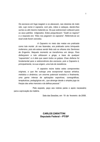 5
Os escravos em fuga reagiam e os atacavam, nas clareiras de mato
ralo, cujo nome é capoeira, com pés, mãos e cabeças, dando-lhes
surras ou até mesmo matando-os. Os que sobreviviam voltavam para
os seus patrões indignados. Estes perguntavam: “Cadê os negros?
e a resposta era: “Eles nos pegaram na capoeira”. Referindo-se ao
local onde foram vencidos.
A Capoeira no meio das matas era praticada
como luta mortal. Já nas fazendas, era praticada como brinquedo
inofensivo, pois ela estava sendo feita sob os olhares dos Senhores
de Engenho. Naquele momento se transformou em dança. Para
disfarçarem a luta utilizavam a ginga, a base de qualquer
“capoeirista”; e é dela que saem todos os golpes. Esse disfarce foi
fundamental para a sobrevivência dos escravos, pois a Capoeira é,
principalmente, na sua origem, uma luta de resistência.
A capoeira reúne todos estes componentes
originais, o que lhe outorga uma excepcional riqueza artística,
melódica e dinâmica; um enorme potencial evolutivo e finalmente,
uma gama intensa de aplicações esportivas, coreográficas,
terapêuticas, pedagógicas etc., que abrange desde o simples jogo às
franjas das artes marciais e da defesa pessoal.”
Pelo exposto, peço aos nobres pares o apoio necessário
para a aprovação da matéria.
Sala das Sessões, em 19 de fevereiro de 2008.
CARLOS ZARATTINI
Deputado Federal – PT/SP
 