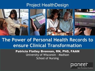 The Power of Personal Health Records to ensure Clinical Transformation Project HealthDesign Patricia Flatley Brennan, RN, PhD, FAAN University of Wisconsin – Madison School of Nursing 