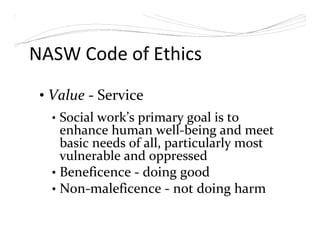 NASW Code of Ethics
• Value - Service
• Social work’s primary goal is to
enhance human well-being and meet
basic needs of all, particularly most
vulnerable and oppressed
• Beneficence - doing good
• Non-maleficence - not doing harm
 