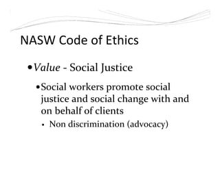 NASW Code of Ethics
Value - Social Justice
Social workers promote social
justice and social change with and
on behalf of clients
Non discrimination (advocacy)
 