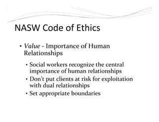 NASW Code of Ethics
• Value - Importance of Human
Relationships
• Social workers recognize the central
importance of human relationships
• Don’t put clients at risk for exploitation
with dual relationships
• Set appropriate boundaries
 