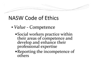 NASW Code of Ethics
• Value - Competence
Social workers practice within
their areas of competence and
develop and enhance their
professional expertise
Reporting the incompetence of
others
 