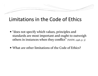 Limitations in the Code of Ethics
“does not specify which values, principles and
standards are most important and ought to outweigh
others in instances when they conflict” (NASW, 1996, p. 3)
What are other limitations of the Code of Ethics?
 