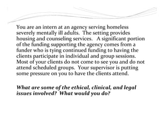 You are an intern at an agency serving homeless
severely mentally ill adults. The setting provides
housing and counseling services. A significant portion
of the funding supporting the agency comes from a
funder who is tying continued funding to having the
clients participate in individual and group sessions.
Most of your clients do not come to see you and do not
attend scheduled groups. Your supervisor is putting
some pressure on you to have the clients attend.
What are some of the ethical, clinical, and legal
issues involved? What would you do?
 