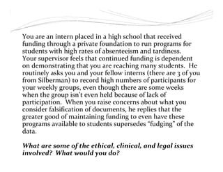 You are an intern placed in a high school that received
funding through a private foundation to run programs for
students with high rates of absenteeism and tardiness.
Your supervisor feels that continued funding is dependent
on demonstrating that you are reaching many students. He
routinely asks you and your fellow interns (there are 3 of you
from Silberman) to record high numbers of participants for
your weekly groups, even though there are some weeks
when the group isn’t even held because of lack of
participation. When you raise concerns about what you
consider falsification of documents, he replies that the
greater good of maintaining funding to even have these
programs available to students supersedes “fudging” of the
data.
What are some of the ethical, clinical, and legal issues
involved? What would you do?
 