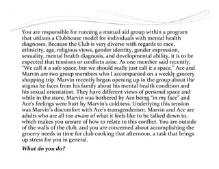 You are responsible for running a mutual aid group within a program
that utilizes a Clubhouse model for individuals with mental health
diagnoses. Because the Club is very diverse with regards to race,
ethnicity, age, religious views, gender identity, gender expression,
sexuality, mental health diagnosis, and developmental ability, it is to be
expected that tensions or conflicts arise. As one member said recently,
“We call it a safe space, but we should really just call it a space.” Ace and
Marvin are two group members who I accompanied on a weekly grocery
shopping trip. Marvin recently began opening up in the group about the
stigma he faces from his family about his mental health condition and
his sexual orientation. They have different views of personal space and
while in the store, Marvin was bothered by Ace being “in my face” and
Ace's feelings were hurt by Marvin's coldness. Underlying this tension
was Marvin's discomfort with Ace's transgenderism. Marvin and Ace are
adults who are all too aware of what it feels like to be talked down to,
which makes you unsure of how to relate to this conflict. You are outside
of the walls of the club, and you are concerned about accomplishing the
grocery needs in time for club cooking that afternoon, a task that brings
up stress for you in general.
What do you do?
 