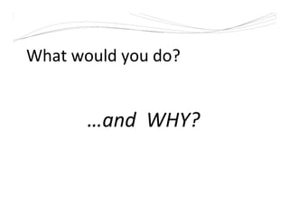 What would you do?
…and WHY?
 