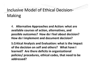 Inclusive Model of Ethical Decision-
Making
4. Alternative Approaches and Action: what are
available courses of action, alternatives, and
possible outcomes? How do I feel about decision?
How do I implement and document decision?
5.Critical Analysis and Evaluation: what is the impact
of the decision on self and others? What have I
learned? Are there deficits in organizational
policies/ procedures, ethical codes, that need to be
addressed?
 
