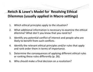Reisch & Lowe’s Model for Resolving Ethical
Dilemmas (usually applied in Macro settings)
1. Which ethical principles apply to the situation?
2. What additional information is necessary to examine the ethical
dilemma? What don’t you know that you need to?
3. Identify any potential conflict of interest and people who are
likely to benefit from such conflicts.
4. Identify the relevant ethical principles and/or rules that apply
and rank order them in terms of importance.
5. Determine the consequences of applying different ethical rules
or ranking these rules differently (p. 26).
6. Who should make a final decision on a resolution?
 