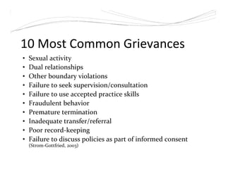 10 Most Common Grievances
• Sexual activity
• Dual relationships
• Other boundary violations
• Failure to seek supervision/consultation
• Failure to use accepted practice skills
• Fraudulent behavior
• Premature termination
• Inadequate transfer/referral
• Poor record-keeping
• Failure to discuss policies as part of informed consent
(Strom-Gottfried, 2003)
 