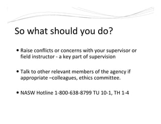 So what should you do?
Raise conflicts or concerns with your supervisor or
field instructor - a key part of supervision
Talk to other relevant members of the agency if
appropriate –colleagues, ethics committee.
NASW Hotline 1-800-638-8799 TU 10-1, TH 1-4
 