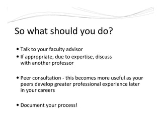 So what should you do?
Talk to your faculty advisor
If appropriate, due to expertise, discuss
with another professor
Peer consultation - this becomes more useful as your
peers develop greater professional experience later
in your careers
Document your process!
 
