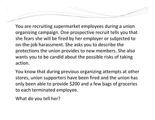 You are recruiting supermarket employees during a union
organizing campaign. One prospective recruit tells you that
she fears she will be fired by her employer or subjected to
on-the-job harassment. She asks you to describe the
protections the union provides to new members. She also
wants you to be candid about the possible risks of taking
action.
You know that during previous organizing attempts at other
stores, union supporters have been fired and the union has
only been able to provide $200 and a few bags of groceries
to each terminated employee.
What do you tell her?
 