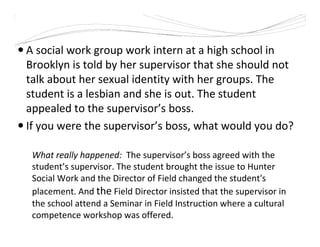 A social work group work intern at a high school in
Brooklyn is told by her supervisor that she should not
talk about her sexual identity with her groups. The
student is a lesbian and she is out. The student
appealed to the supervisor’s boss.
If you were the supervisor’s boss, what would you do?
What really happened: The supervisor’s boss agreed with the
student’s supervisor. The student brought the issue to Hunter
Social Work and the Director of Field changed the student's
placement. And the Field Director insisted that the supervisor in
the school attend a Seminar in Field Instruction where a cultural
competence workshop was offered.
 