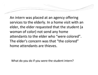 What do you do if you were the student intern?
An intern was placed at an agency offering
services to the elderly. In a home visit with an
elder, the elder requested that the student (a
woman of color) not send any home
attendants to the elder who “were colored”.
The elder's concern was that “the colored”
home attendants are thieves.
 