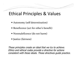 Ethical Principles & Values
Autonomy (self determination)
Beneficence (act for other’s benefit)
Nonmaleficence (do not harm)
Justice (fairness)
These principles create an ideal that we try to achieve.
Ethics and ethical codes provide a directive for actions
consistent with these ideals. These directives guide practice.
 