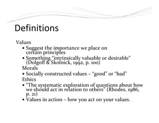 Definitions
Values
Suggest the importance we place on
certain principles
Something “intrinsically valuable or desirable”
(Dolgoff & Skolnick, 1992, p. 100)
Morals
Socially constructed values – “good” or “bad”
Ethics
“The systematic exploration of questions about how
we should act in relation to others” (Rhodes, 1986,
p. 21)
Values in action – how you act on your values.
 