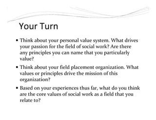 Your Turn
Think about your personal value system. What drives
your passion for the field of social work? Are there
any principles you can name that you particularly
value?
Think about your field placement organization. What
values or principles drive the mission of this
organization?
Based on your experiences thus far, what do you think
are the core values of social work as a field that you
relate to?
 