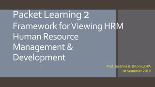 Prof. Josefina B. Bitonio,DPA
Ist Semester 2019
Packet Learning2
Framework forViewing HRM
Human Resource
Management &
Development
 