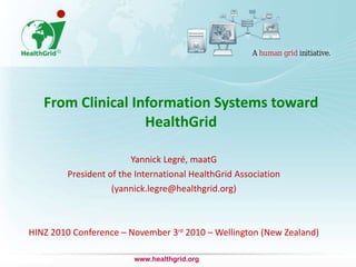 From Clinical Information Systems toward HealthGrid Yannick Legré, maatG President of the International HealthGrid Association (yannick.legre@healthgrid.org) HINZ 2010 Conference – November 3 rd  2010 – Wellington (New Zealand) www.healthgrid.org 