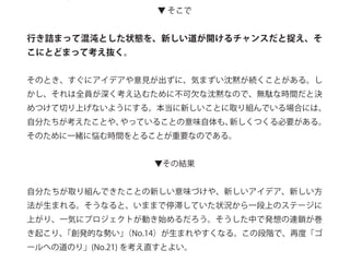 ▼ そこで
行き詰まって混沌とした状態を、新しい道が開けるチャンスだと捉え、そ
こにとどまって考え抜く。
そのとき、すぐにアイデアや意見が出ずに、気まずい沈黙が続くことがある。し
かし、それは全員が深く考え込むために不可欠な沈黙なので、無駄な時間だと決
めつけて切り上げないようにする。本当に新しいことに取り組んでいる場合には、
自分たちが考えたことや、やっていることの意味自体も、新しくつくる必要がある。
そのために一緒に悩む時間をとることが重要なのである。
▼その結果
自分たちが取り組んできたことの新しい意味づけや、新しいアイデア、新しい方
法が生まれる。そうなると、いままで停滞していた状況から一段上のステージに
上がり、一気にプロジェクトが動き始めるだろう。そうした中で発想の連鎖が巻
き起こり、「創発的な勢い」（No.14）が生まれやすくなる。この段階で、再度「ゴ
ールへの道のり」(No.21) を考え直すとよい。
 