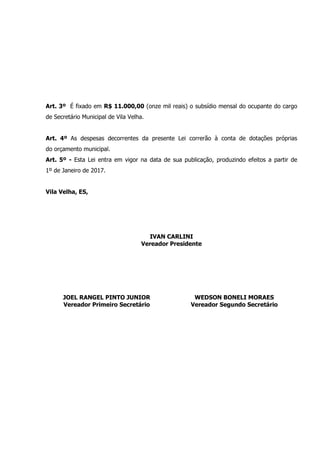 Art. 3º É fixado em R$ 11.000,00 (onze mil reais) o subsídio mensal do ocupante do cargo
de Secretário Municipal de Vila Velha.
Art. 4º As despesas decorrentes da presente Lei correrão à conta de dotações próprias
do orçamento municipal.
Art. 5º - Esta Lei entra em vigor na data de sua publicação, produzindo efeitos a partir de
1º de Janeiro de 2017.
Vila Velha, ES,
IVAN CARLINI
Vereador Presidente
JOEL RANGEL PINTO JUNIOR
Vereador Primeiro Secretário
WEDSON BONELI MORAES
Vereador Segundo Secretário
 