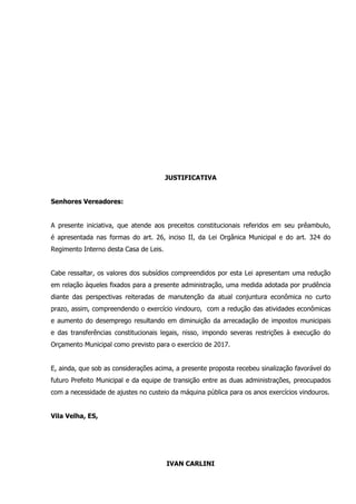 JUSTIFICATIVA
Senhores Vereadores:
A presente iniciativa, que atende aos preceitos constitucionais referidos em seu prêambulo,
é apresentada nas formas do art. 26, inciso II, da Lei Orgânica Municipal e do art. 324 do
Regimento Interno desta Casa de Leis.
Cabe ressaltar, os valores dos subsídios compreendidos por esta Lei apresentam uma redução
em relação àqueles fixados para a presente administração, uma medida adotada por prudência
diante das perspectivas reiteradas de manutenção da atual conjuntura econômica no curto
prazo, assim, compreendendo o exercício vindouro, com a redução das atividades econômicas
e aumento do desemprego resultando em diminuição da arrecadação de impostos municipais
e das transferências constitucionais legais, nisso, impondo severas restrições à execução do
Orçamento Municipal como previsto para o exercício de 2017.
E, ainda, que sob as considerações acima, a presente proposta recebeu sinalização favorável do
futuro Prefeito Municipal e da equipe de transição entre as duas administrações, preocupados
com a necessidade de ajustes no custeio da máquina pública para os anos exercícios vindouros.
Vila Velha, ES,
IVAN CARLINI
 
