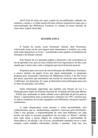 Art.6º Esta lei entra em vigor a partir de sua publicação, cabendo aos
sistemas e ensino e a União desenvolverem esforços progressivos para que a
universalização das Bibliotecas Escolares se cumpra no prazo máximo de
cinco anos, à partir desta data.



                              JUSTIFICATIVA


      É função da escola, como instituição cultural, abrir horizontes,
valorizando como um de seus lugares mais importantes, o armário, ou a sala,
onde estão disponíveis os livros – considerados como agentes civilizatórios de
formação e de difusão cultural.

      Este Projeto de Lei pretende ampliar a discussão e dar consistência ao
ato de aprender a ler, pois só com a leitura de livros ingressamos, de fato, num
mundo que é muito mais vasto e instigante que nosso horizonte pessoal.

       Propomos para este início de universalização das Bibliotecas Escolares,
o acervo mínimo de quatro livros por aluno matriculado. A proporção
proposta pela Associação Americana de Bibliotecas (USA), é de dez livros
por aluno, quociente que aumentaria nas escolas de matrícula mais reduzida.
A diferença nas propostas, lá e aqui, já demonstra nossa defasagem para com
os fatos da educação e da cultura.

      Outra informação importante que justifica este Projeto de Lei é a
fornecida pelos dados do Sistema Nacional de Avaliação da Educação Básica
– SAEB, que, analisando os dados obtidos com a aplicação de provas para os
alunos e questionários para os professores e diretores em 1997, concluiu que
                                                                                   *762B666B23*
os alunos estudantes de escolas equipadas com bibliotecas, alcançam maiores
rendimentos.

      A nada chegaresmos como pessoas e como nacionalidade, sem
conhecimentos, que se fundamentam, ampliam e renovam, pela informação.
Cabe à esta geração, a responsabilidade de criar uma biblioteca em cada
escola, em todos os recantos geográficos em em todos os “Brasís”, abrindo
para cada aluno a janela mágica do conhecimento, a oportunidade de
maravilhar-se, de desejar e de vir-a-ser, encontrando caminhos novos e mais
ousados, como cidadãos informados, lúcidos e atuantes. Tudo isto, nos
                                                                                   762B666B23
 