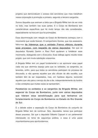 projetos que democratizam o acesso dos servidores que mais trabalham
nessa corporação à promoção a primeiro, segundo e terceiro sargentos.
Somos daqueles que assinam a ideia que a Brigada Militar tem de ser vista
no todo, mas também nas suas partes. E o Corpo de Bombeiros tem
características específicas que há muito tempo não são consideradas,
especialmente na hora em que há promoções.
Essa discriminação com relação ao Corpo de Bombeiros começou com o
movimento que vocês fizeram. O companheiro Gomes, que nos assessora,
falou-nos da liderança que o soldado Franco efetuou durante
esse processo, com respaldo de vários deputados . Sei que os
deputados Ronaldo Santini e Raul Pont ajudaram a fortalecer esse
movimento, dialogando com o Executivo. Esse diálogo agora resulta neste
projeto, que com muita satisfação votaremos.
A Brigada Militar tem um papel fundamental e vai aprimorar esse papel
cada vez que abrirmos espaço para que os soldados, os sargentos, os
tenentes, enfim, para que todos os servidores participem do processo de
discussão, e não apenas aqueles que são oficiais de alto escalão, que
também têm de ser respeitados, mas, em hipótese alguma, excluindo
aqueles que vão para o serviço do dia a dia, independentemente do horário
e das condições que muitas vezes se apresentam.
Parabenizo os soldados e os sargentos da Brigada Militar, em
especial do Corpo de Bombeiros, junto com vários deputados
que

lideram

essa

sensibilização

para

que

tenhamos

um

fortalecimento do Corpo de Bombeiros no Estado do Rio Grande
do Sul.
E o debate sobre a separação do Corpo de Bombeiros do conjunto da
Brigada Militar tem de continuar. Nós, deputados, temos que participar
desse processo. Sei que o deputado Gilberto Capoani é um parlamentar
interessado no tema da segurança pública, e essa é uma pauta
importantíssima para aprofundarmos.

 