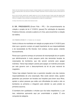 Estamos muito mais tranquilos porque estamos enxergando o desespero daqueles que não apresentaram políticas nem para o Corpo de Bombeiros,
nem para a segurança pública, muito menos para os servidores do magistério. Agora fazem o discurso da simbiose e acham que é fácil colocá-lo em
prática.
Não. Em cima do ato falho, queremos dizer o seguinte: estamos com um ano e três meses de governo. Portanto, quanto falta, deputado Cassiá
Carpes? Seis anos e sete meses de um governo que, volto a dizer, promoverá muitos avanços com relação ao Corpo de Bombeiros, à Brigada Militar, à
Polícia Civil, ao magistério e a todos os servidores, mas fundamentalmente com relação com à sociedade gaúcha.
Um abraço a todos. Mais uma vez, parabéns. (Não revisado pelo orador.)
　

O SR. PRESIDENTE (Ernani Polo – PP) – Em encaminhamento de
votação o projeto de lei nº 31/2012. (pausa) Por solicitação do deputado
Frederico Antunes, concedo a palavra a S. Exa. para encaminhar a votação
da matéria.
　
O SR. FREDERICO ANTUNES (PP) – Sr. Presidente, Sras. e Srs. Deputados:

Venho à tribuna me manifestar em relação ao projeto de lei nº 31/2012 para
dizer que o governo cumpre um papel importante de sua responsabilidade
e de necessidade do Rio Grande. Com certeza, vamos apoiar, votando
favoravelmente.
Penso que o governo começa um processo de recomposição de um quadro
que definitivamente é muito pequeno perto das demandas levadas às
corporações de bombeiros, que não servem somente para apagar
incêndios. Talvez hoje estejam usando para apagar um incêndio provocado
por este governo com o descumprimento da lei do piso nacional do
magistério.
Talvez hoje estejam fazendo isso e querendo ressaltar uma das maiores
responsabilidades de uma corporação. Mas vocês salvam vidas, ajudam
gestantes que precisam ser levadas aos hospitais para terem seus filhos,
ajudam a salvar pessoas que estão com dificuldades de saúde e são os
bombeiros os primeiros a chegarem para atender ou para prestar os
primeiros socorros.
O bombeiro tem qualidades e virtudes que nós todos respeitamos, e, por
isso, estaremos aprovando aqui por unanimidade o projeto. É uma
conquista da categoria.

 