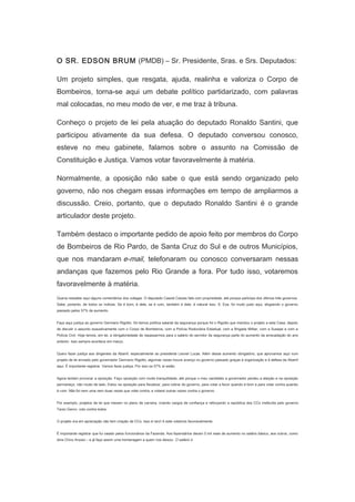 　

O SR. EDSON BRUM (PMDB) – Sr. Presidente, Sras. e Srs. Deputados:
Um projeto simples, que resgata, ajuda, realinha e valoriza o Corpo de
Bombeiros, torna-se aqui um debate político partidarizado, com palavras
mal colocadas, no meu modo de ver, e me traz à tribuna.
Conheço o projeto de lei pela atuação do deputado Ronaldo Santini, que
participou ativamente da sua defesa. O deputado conversou conosco,
esteve no meu gabinete, falamos sobre o assunto na Comissão de
Constituição e Justiça. Vamos votar favoravelmente à matéria.
Normalmente, a oposição não sabe o que está sendo organizado pelo
governo, não nos chegam essas informações em tempo de ampliarmos a
discussão. Creio, portanto, que o deputado Ronaldo Santini é o grande
articulador deste projeto.
Também destaco o importante pedido de apoio feito por membros do Corpo
de Bombeiros de Rio Pardo, de Santa Cruz do Sul e de outros Municípios,
que nos mandaram e-mail, telefonaram ou conosco conversaram nessas
andanças que fazemos pelo Rio Grande a fora. Por tudo isso, votaremos
favoravelmente à matéria.
Queria ressaltar aqui alguns comentários dos colegas. O deputado Cassiá Carpes fala com propriedade, até porque participa dos últimos três governos.
Sabe, portanto, de todos os índices. Se é bom, é dele, se é ruim, também é dele, é natural isso. S. Exa. foi muito justo aqui, elogiando o governo
passado pelos 57% de aumento.
Faço aqui justiça ao governo Germano Rigotto. Só temos política salarial da segurança porque foi o Rigotto que mandou o projeto a esta Casa, depois
de discutir o assunto exaustivamente com o Corpo de Bombeiros, com a Polícia Rodoviária Estadual, com a Brigada Militar, com a Susepe e com a
Polícia Civil. Hoje temos, em lei, a obrigatoriedade de repassarmos para o salário do servidor da segurança parte do aumento da arrecadação do ano
anterior. Isso sempre acontece em março.
Quero fazer justiça aos dirigentes da Abamf, especialmente ao presidente Leonel Lucas. Além desse aumento obrigatório, que aprovamos aqui num
projeto de lei enviado pelo governador Germano Rigotto, algumas vezes houve avanço no governo passado graças à organização e à defesa da Abamf
aqui. É importante registrar. Vamos fazer justiça. Por isso os 57% aí estão.
Agora tentam provocar a oposição. Faço oposição com muita tranquilidade, até porque o meu candidato a governador perdeu a eleição e na oposição
permaneço, não mudo de lado. Estou na oposição para fiscalizar, para cobrar do governo, para votar a favor quando é bom e para votar contra quando
é ruim. Não foi nem uma nem duas vezes que votei contra, e votarei outras vezes contra o governo.
Por exemplo, projetos de lei que mexem no plano de carreira, criando cargos de confiança e reforçando a república dos CCs instituída pelo governo
Tarso Genro, voto contra todos.
O projeto ora em apreciação não tem criação de CCs. Isso é raro! A este votamos favoravelmente.
É importante registrar que fui vaiado pelos funcionários da Fazenda. Aos fazendários deram 5 mil reais de aumento no salário básico, aos outros, como
diria Chico Anysio – e já faço assim uma homenagem a quem nos deixou: O salário ó.

 
