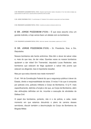 O SR. PRESIDENTE ALEXANDRE POSTAL (PMDB) – Deputado Jorge Pozzobom, ressalvo, não apenas a V. Exa. mas a todos os colegas, que,
quando entramos na ordem do dia, o assunto precisa ser pertinente ao tema do projeto.
　
O SR. JORGE POZZOBOM (PSDB) – É o que farei agora, Sr. Presidente. Só fiz a preliminar, porque esta é uma Casa de debates.
　
O SR. PRESIDENTE ALEXANDRE POSTAL (PMDB) – A preliminar era anterior à entrada da ordem do dia.
　

O SR. JORGE POZZOBOM (PSDB) – É que esse assunto criou um
grande incêndio, e hoje vamos fazer um debate com os bombeiros.
　
O SR. PRESIDENTE ALEXANDRE POSTAL (PMDB) – Muito bem, deputado. Vamos debater o projeto de lei nº 31/2012.
　

O SR. JORGE POZZOBOM (PSDB) – Sr. Presidente, Sras. e Srs.
Deputados:
Nossos bombeiros são heróis anônimos. Eles têm o dever de salvar vidas
e, mais do que isso, de dar vidas. Quantas vezes os nossos bombeiros
ajudaram a dar vidas! Em Tramandaí, deputado Lucas Redecker, seis
bombeiros que estavam de folga ajudaram a salvar três jovens que
estavam se afogando. Isso é importante ressaltar.
Mas por que estou dizendo isso neste momento?
O art. 144 da Constituição Federal diz que a segurança pública é dever do
Estado, direito e responsabilidade de todos. O inciso V diz que é composta
por policiais civis, policiais militares e Corpo de Bombeiros. O § 5º, mais
especificamente, delimita a função e diz que, ao Corpo de Bombeiros, além
das atribuições definidas em lei, incumbe a execução de atividades da
Defesa Civil.
O papel dos bombeiros, portanto, não é o de polícia, e cabe, neste
momento em que estamos discutindo o plano de carreira desses
servidores, discutir também a desvinculação do Corpo de Bombeiros da
Brigada Militar.

 