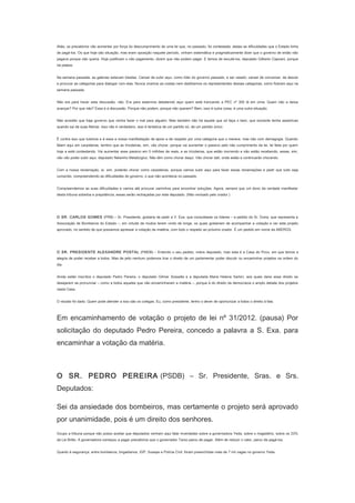 Aliás, os precatórios vão aumentar por força do descumprimento de uma lei que, no passado, foi contestada, dadas as dificuldades que o Estado tinha
de pagá-los. Os que hoje são situação, mas eram oposição naquele período, vinham sistemática e pragmaticamente dizer que o governo de então não
pagava porque não queria. Hoje justificam o não pagamento, dizem que não podem pagar. E temos de escutá-los, deputado Gilberto Capoani, porque
há plateia.
Na semana passada, as galerias estavam lotadas. Cansei de subir aqui, como líder do governo passado, e ser vaiado; cansei de conversar, de descer
e procurar as categorias para dialogar com elas. Nunca viramos as costas nem desfizemos os representantes dessas categorias, como fizeram aqui na
semana passada.
Não era para haver esta discussão, não. Era para estarmos debatendo aqui quem está trancando a PEC nº 300 lá em cima. Quem não a deixa
avançar? Por que não? Essa é a discussão. Porque não podem, porque não querem? Bem, isso é outra coisa, é uma outra situação.
Não acredito que haja governo que venha fazer o mal para alguém. Mas também não há aquele que só faça o bem, que somente tenha assertivas
quando sai de suas fileiras. Isso não é verdadeiro, isso é tentativa de um partido só, de um partido único.
É contra isso que lutamos e é essa a nossa manifestação de apoio e de respeito por uma categoria que o merece, mas não com demagogia. Quando
falam aqui em carpideiras, lembro que as tricoteiras, sim, vão chorar, porque vai aumentar o passivo pelo não cumprimento da lei, lei feita por quem
hoje a está contestando. Vai aumentar esse passivo em 5 milhões de reais, e as tricoteiras, que estão morrendo e não estão recebendo, essas, sim,
não vão poder subir aqui, deputado Nelsinho Metalúrgico. Não têm como chorar daqui. Vão chorar dali, onde estão e continuarão chorando.
Com a nossa reclamação, aí, sim, poderão chorar como carpideiras, porque vamos subir aqui para fazer essas reclamações e pedir que tudo seja
cumprido, compreendendo as dificuldades do governo, o que não acontecia no passado.
Compreendemos as suas dificuldades e vamos até procurar caminhos para encontrar soluções. Agora, sempre que um dono da verdade manifestar
desta tribuna soberba e prepotência, essas serão rechaçadas por este deputado. (Não revisado pelo orador.)
　
O SR. CARLOS GOMES (PRB) – Sr. Presidente, gostaria de pedir a V. Exa. que consultasse os líderes – a pedido do Sr. Dutra, que representa a
Associação de Bombeiros do Estado –, em virtude de muitos terem vindo de longe, os quais gostariam de acompanhar a votação e ver este projeto
aprovado, no sentido de que possamos apressar a votação da matéria, com todo o respeito ao próximo orador. É um pedido em nome da ABERGS.
　
O SR. PRESIDENTE ALEXANDRE POSTAL (PMDB) – Entendo o seu pedido, nobre deputado, mas esta é a Casa do Povo, em que temos a
alegria de poder receber a todos. Mas de jeito nenhum podemos tirar o direito de um parlamentar poder discutir ou encaminhar projetos na ordem do
dia.
Ainda estão inscritos o deputado Pedro Pereira, o deputado Gilmar Sossella e a deputada Maria Helena Sartori, aos quais darei esse direito se
desejarem se pronunciar – como a todos aqueles que não encaminharam a matéria –, porque é do direito da democracia o amplo debate dos projetos
nesta Casa.
O recado foi dado. Quem pode atender a isso são os colegas. Eu, como presidente, tenho o dever de oportunizar a todos o direito à fala.

Em encaminhamento de votação o projeto de lei nº 31/2012. (pausa) Por
solicitação do deputado Pedro Pereira, concedo a palavra a S. Exa. para
encaminhar a votação da matéria.
　
O SR. PEDRO PEREIRA (PSDB) – Sr. Presidente, Sras. e Srs.
Deputados:
Sei da ansiedade dos bombeiros, mas certamente o projeto será aprovado
por unanimidade, pois é um direito dos senhores.
Ocupo a tribuna porque não posso aceitar que deputados venham aqui falar inverdades sobre a governadora Yeda, sobre o magistério, sobre os 23%
da Lei Britto. A governadora começou a pagar precatórios que o governador Tarso parou de pagar. Além de reduzir o valor, parou de pagá-los.
Quanto à segurança, entre bombeiros, brigadianos, IGP, Susepe e Polícia Civil, foram preenchidas mais de 7 mil vagas no governo Yeda.

 