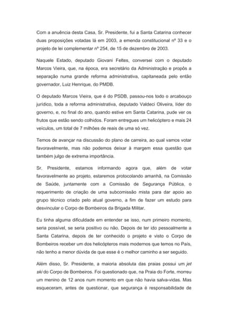 Com a anuência desta Casa, Sr. Presidente, fui a Santa Catarina conhecer
duas proposições votadas lá em 2003, a emenda constitucional nº 33 e o
projeto de lei complementar nº 254, de 15 de dezembro de 2003.
Naquele Estado, deputado Giovani Feltes, conversei com o deputado
Marcos Vieira, que, na época, era secretário da Administração e propôs a
separação numa grande reforma administrativa, capitaneada pelo então
governador, Luiz Henrique, do PMDB.
O deputado Marcos Vieira, que é do PSDB, passou-nos todo o arcabouço
jurídico, toda a reforma administrativa, deputado Valdeci Oliveira, líder do
governo, e, no final do ano, quando estive em Santa Catarina, pude ver os
frutos que estão sendo colhidos. Foram entregues um helicóptero e mais 24
veículos, um total de 7 milhões de reais de uma só vez.
Temos de avançar na discussão do plano de carreira, ao qual vamos votar
favoravelmente, mas não podemos deixar à margem essa questão que
também julgo de extrema importância.
Sr.

Presidente,

estamos

informando

agora

que,

além

de

votar

favoravelmente ao projeto, estaremos protocolando amanhã, na Comissão
de Saúde, juntamente com a Comissão de Segurança Pública, o
requerimento de criação de uma subcomissão mista para dar apoio ao
grupo técnico criado pelo atual governo, a fim de fazer um estudo para
desvincular o Corpo de Bombeiros da Brigada Militar.
Eu tinha alguma dificuldade em entender se isso, num primeiro momento,
seria possível, se seria positivo ou não. Depois de ter ido pessoalmente a
Santa Catarina, depois de ter conhecido o projeto e visto o Corpo de
Bombeiros receber um dos helicópteros mais modernos que temos no País,
não tenho a menor dúvida de que esse é o melhor caminho a ser seguido.
Além disso, Sr. Presidente, a maioria absoluta das praias possui um jet

ski do Corpo de Bombeiros. Foi questionado que, na Praia do Forte, morreu
um menino de 12 anos num momento em que não havia salva-vidas. Mas
esqueceram, antes de questionar, que segurança é responsabilidade de

 