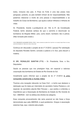 todos, inclusive dos pais. A Praia do Forte é uma das praias mais
perigosas; portanto, os pais também tinham de ter responsabilidade. Não
podemos relacionar a morte de uma pessoa à responsabilidade e ao
trabalho do Corpo de Bombeiros, que ajuda a salvar milhares e milhares de
vidas.
Sr. Presidente, tirando o juridiquês do art. 144, § 5º, da Constituição
Federal, tenho absoluta certeza de que o caminho é desvincular os
bombeiros da Brigada Militar, pois, como dizem, bombeiro não é polícia.
(Não revisado pelo orador.)
　
O SR. PRESIDENTE ALEXANDRE POSTAL (PMDB) – Saúdo a presença do prefeito Darci Lauermann e do vereador Sérgio Pereira, da nossa
querida São Sebastião Caí. Sejam bem-vindos à nossa Casa!

Continua em discussão o projeto de lei nº 31/2012. (pausa) Por solicitação
do deputado Ronaldo Santini, concedo a palavra a S. Exa. para discutir a
matéria.
　
O SR. RONALDO SANTINI (PTB) – Sr. Presidente, Sras. e Srs.
Deputados:
Saúdo as pessoas que nos prestigiam hoje, em especial a valorosa
corporação dos bombeiros do Estado do Rio Grande do Sul.
Inicialmente quero informar que o projeto de lei nº 31/2012 é uma
conquista construída a muitas mãos .
Tivemos uma recepção relevante na Casa Civil – e tenho que destacar a
dedicação que foi dada por intermédio do secretário Carlos Pestana e, em
especial, da secretária adjunta Mari Perusso –, que aceitou e entendeu a
importância que a Associação de Bombeiros do Estado do Rio Grande do
Sul – ABERGS – tem na defesa dos direitos da categoria.
Essa conquista provavelmente não seria possível se não fosse a força
demonstrada aqui pela ABERGS, à qual parabenizo. Graças à associação
estamos hoje, aqui, votando este projeto.

 